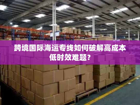 跨境国际海运专线如何破解高成本低时效难题？