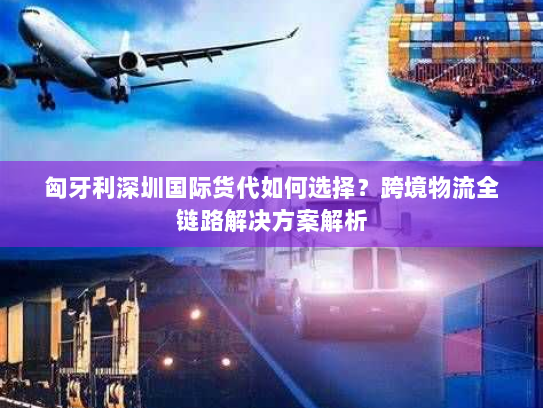 匈牙利深圳国际货代如何选择？跨境物流全链路解决方案解析