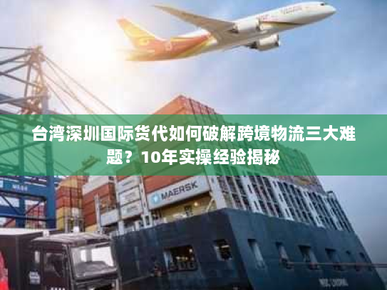 台湾深圳国际货代如何破解跨境物流三大难题？10年实操经验揭秘