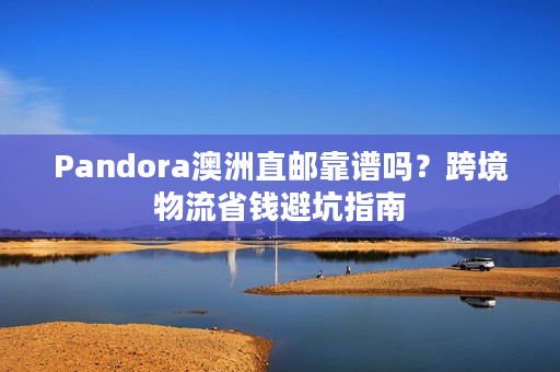 Pandora澳洲直邮靠谱吗？跨境物流省钱避坑指南