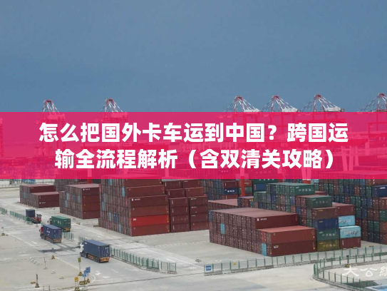 怎么把国外卡车运到中国？跨国运输全流程解析（含双清关攻略）