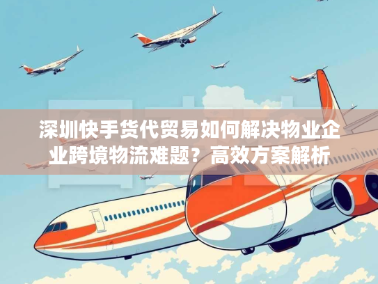 深圳快手货代贸易如何解决物业企业跨境物流难题？高效方案解析
