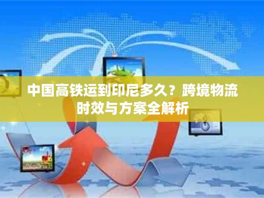 中国高铁运到印尼多久？跨境物流时效与方案全解析