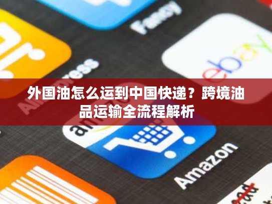 外国油怎么运到中国快递？跨境油品运输全流程解析