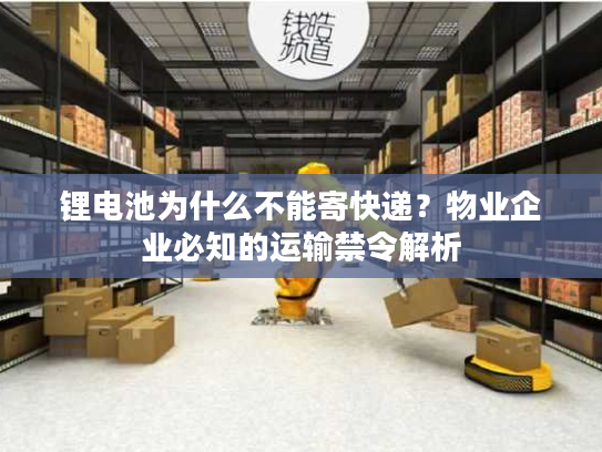 锂电池为什么不能寄快递？物业企业必知的运输禁令解析