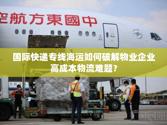 国际快递专线海运如何破解物业企业高成本物流难题？