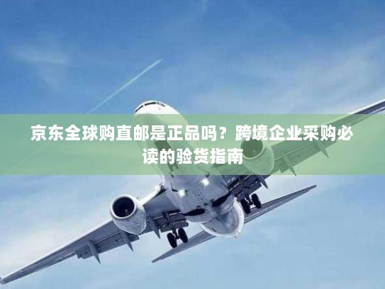 京东全球购直邮是正品吗？跨境企业采购必读的验货指南