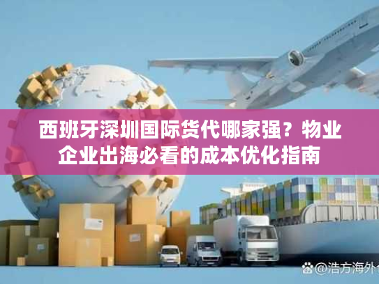 西班牙深圳国际货代哪家强？物业企业出海必看的成本优化指南