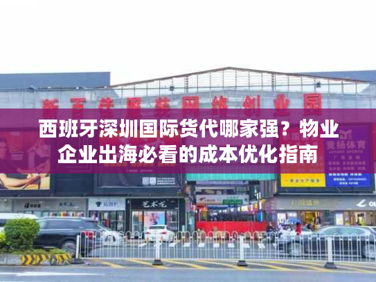 西班牙深圳国际货代哪家强？物业企业出海必看的成本优化指南