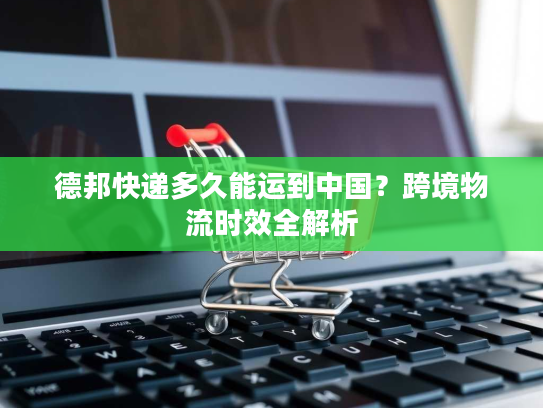 德邦快递多久能运到中国？跨境物流时效全解析