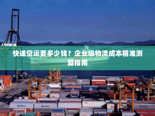 快递空运要多少钱?企业级物流成本精准测算指南 快递空运要多少钱?企业级物流成本精准测算指南