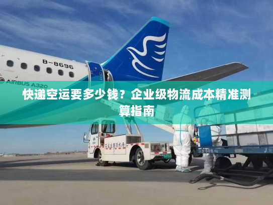 快递空运要多少钱?企业级物流成本精准测算指南 快递空运要多少钱?企业级物流成本精准测算指南