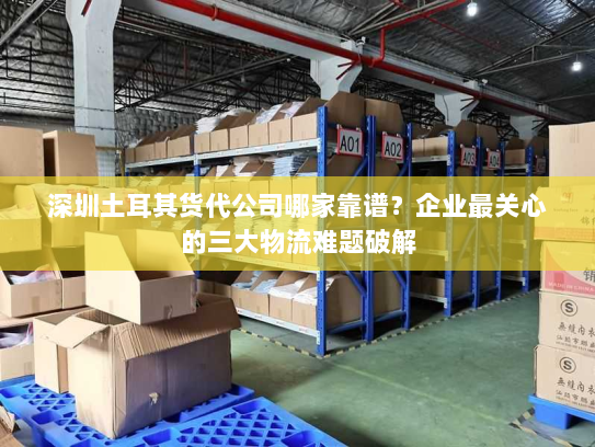 深圳土耳其货代公司哪家靠谱?企业最关心的三大物流难题破解 深圳土耳其货代公司哪家靠谱?企业最关心的三大物流难题破解