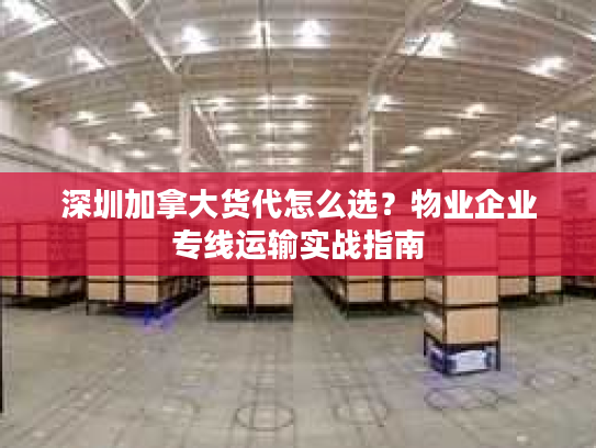 深圳加拿大货代怎么选？物业企业专线运输实战指南