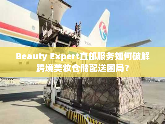 Beauty Expert直邮服务如何破解跨境美妆仓储配送困局？