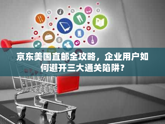 京东美国直邮全攻略,企业用户如何避开三大通关陷阱? 京东美国直邮全攻略,企业用户如何避开三大通关陷阱?