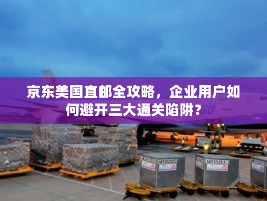 京东美国直邮全攻略,企业用户如何避开三大通关陷阱? 京东美国直邮全攻略,企业用户如何避开三大通关陷阱?