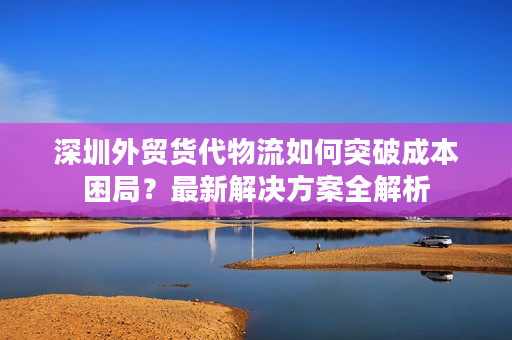 深圳外贸货代物流如何突破成本困局？最新解决方案全解析