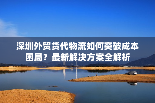 深圳外贸货代物流如何突破成本困局？最新解决方案全解析