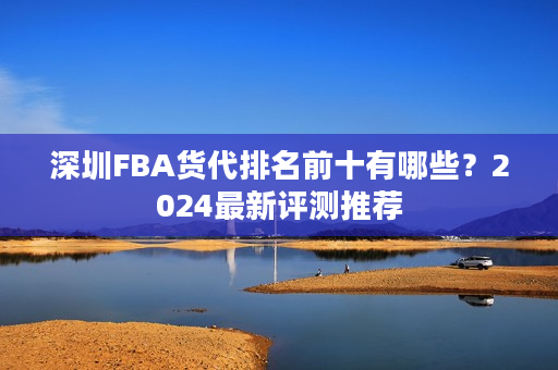 深圳FBA货代排名前十有哪些？2024最新评测推荐