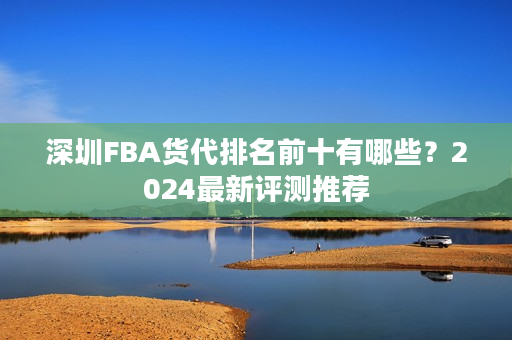 深圳FBA货代排名前十有哪些？2024最新评测推荐