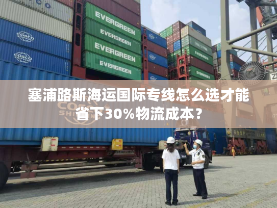 塞浦路斯海运国际专线怎么选才能省下30%物流成本？