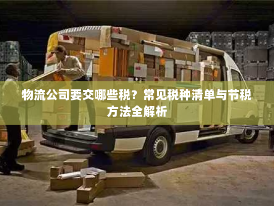 物流公司要交哪些税?常见税种清单与节税方法全解析 物流公司要交哪些税?常见税种清单与节税方法全解析