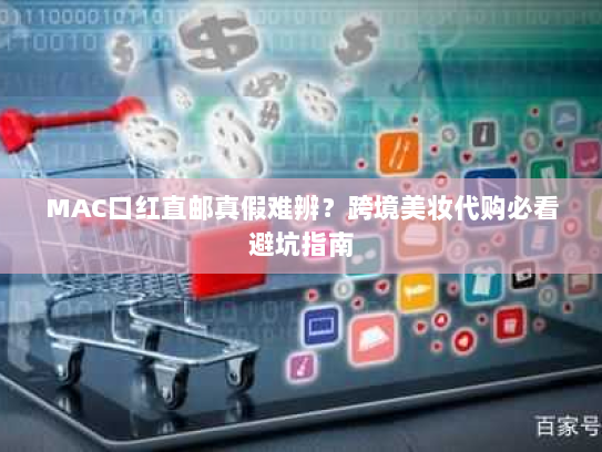 MAC口红直邮真假难辨?跨境美妆代购必看避坑指南 MAC口红直邮真假难辨?跨境美妆代购必看避坑指南