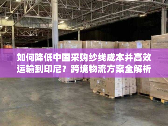 如何降低中国采购纱线成本并高效运输到印尼？跨境物流方案全解析