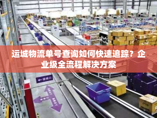 运城物流单号查询如何快速追踪？企业级全流程解决方案