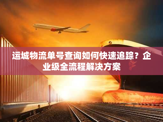运城物流单号查询如何快速追踪？企业级全流程解决方案