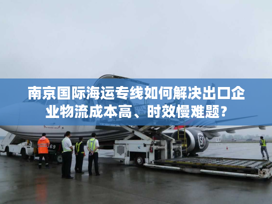 南京国际海运专线如何解决出口企业物流成本高、时效慢难题？