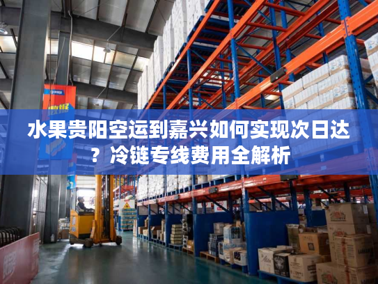 水果贵阳空运到嘉兴如何实现次日达?冷链专线费用全解析 水果贵阳空运到嘉兴如何实现次日达?冷链专线费用全解析