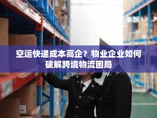 空运快递成本高企？物业企业如何破解跨境物流困局