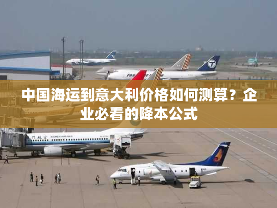 中国海运到意大利价格如何测算？企业必看的降本公式