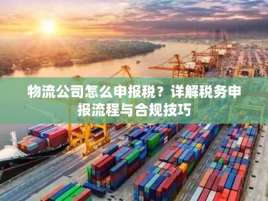 物流公司怎么申报税?详解税务申报流程与合规技巧 物流公司怎么申报税?详解税务申报流程与合规技巧