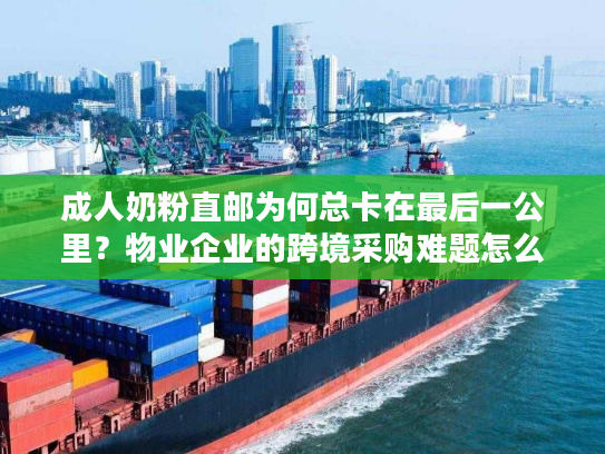 成人奶粉直邮为何总卡在最后一公里？物业企业的跨境采购难题怎么破