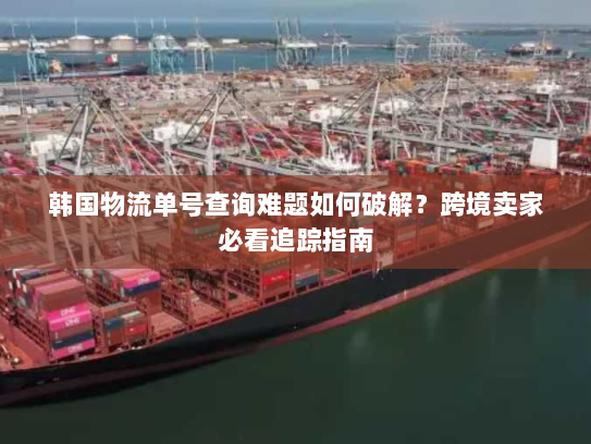 韩国物流单号查询难题如何破解？跨境卖家必看追踪指南