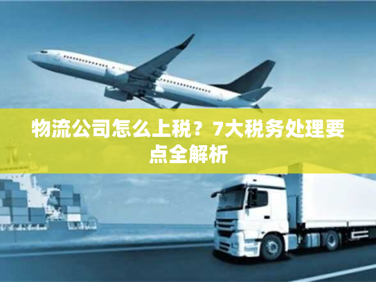 物流公司怎么上税?7大税务处理要点全解析 物流公司怎么上税?7大税务处理要点全解析
