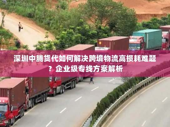 深圳中腾货代如何解决跨境物流高损耗难题？企业级专线方案解析