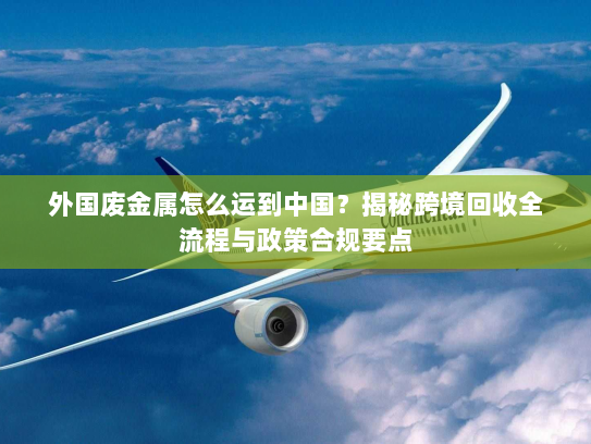 外国废金属怎么运到中国?揭秘跨境回收全流程与政策合规要点 外国废金属怎么运到中国?揭秘跨境回收全流程与政策合规要点