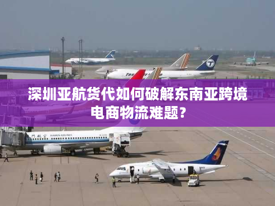 深圳亚航货代如何破解东南亚跨境电商物流难题？