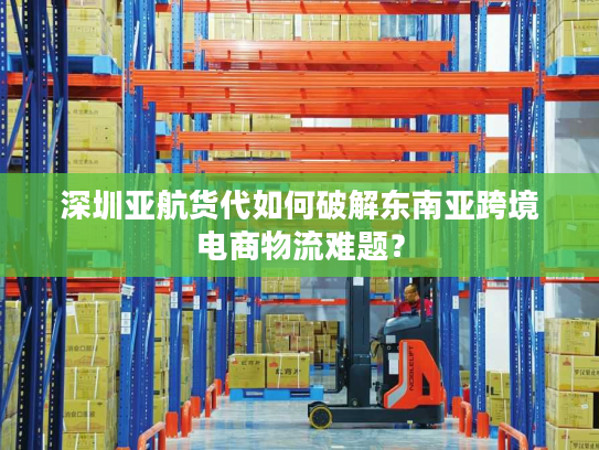 深圳亚航货代如何破解东南亚跨境电商物流难题？