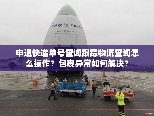 申通快递单号查询跟踪物流查询怎么操作？包裹异常如何解决？
