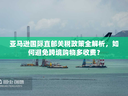 亚马逊国际直邮关税政策全解析，如何避免跨境购物多收费？