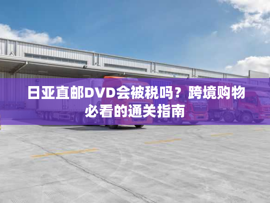 日亚直邮DVD会被税吗?跨境购物必看的通关指南 日亚直邮DVD会被税吗?跨境购物必看的通关指南