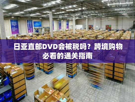 日亚直邮DVD会被税吗?跨境购物必看的通关指南 日亚直邮DVD会被税吗?跨境购物必看的通关指南