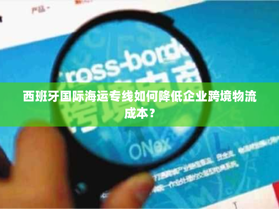 西班牙国际海运专线如何降低企业跨境物流成本？