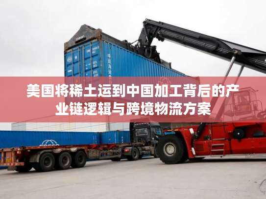 美国将稀土运到中国加工背后的产业链逻辑与跨境物流方案