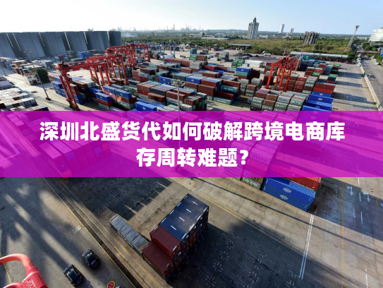 深圳北盛货代如何破解跨境电商库存周转难题？